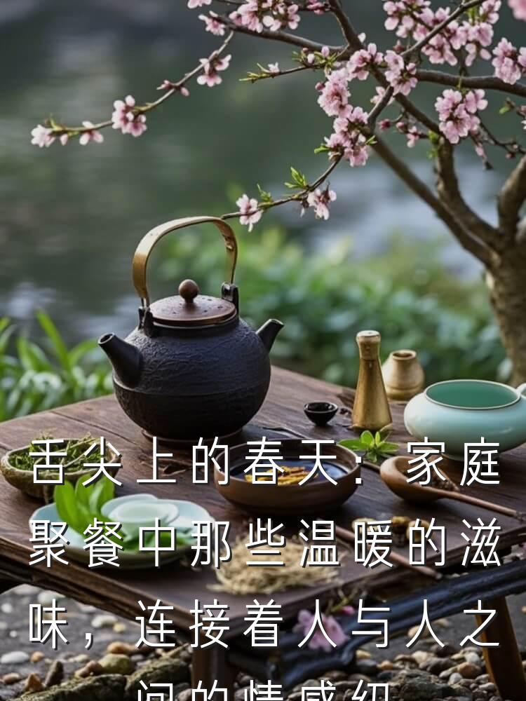 舌尖上的春天：家庭聚餐中那些温暖的滋味，连接着人与人之间的情感纽带。