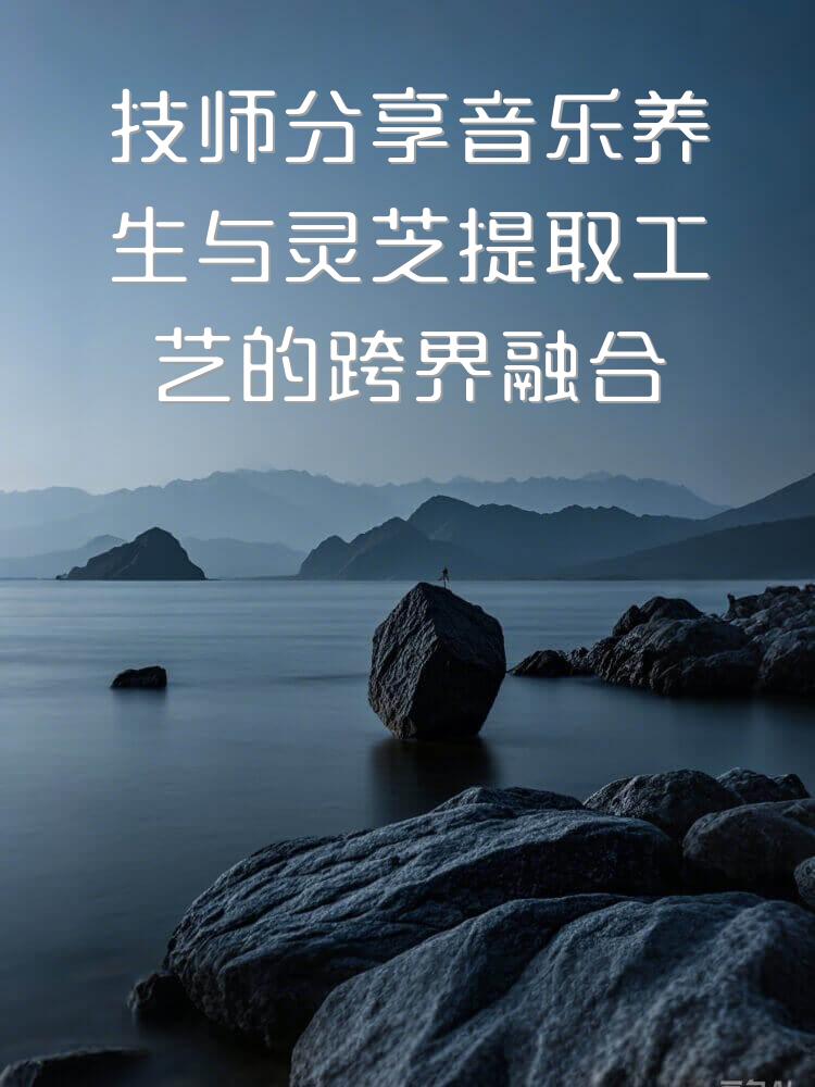 技师分享音乐养生与灵芝提取工艺的跨界融合在气雾养生中的应用心得